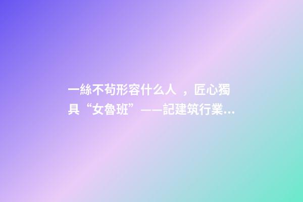 一絲不茍形容什么人，匠心獨具“女魯班”——記建筑行業高級工程師奉桂芳